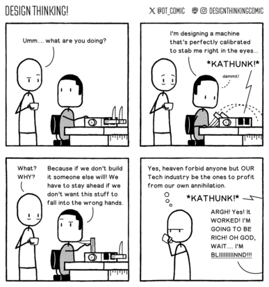 Frame 1:  Designer is looking at a man sitting at a table with a strange device on it that has two very sharp knives attached to it. He asks "Ummm, what are you doing?"   Frame 2:  The man replies "I'm designing a machine that's perfectly calibrated to stab me right in the eyes..." He activates the machine and with a kathunk it misses his eyes. He mutters 'dammit' under his breath.   Frame 3:  Designer: "What? Why??" Man: "Because if we don't build it someone else will! We have to stay ahead if we don't want this stuff to fall into the wrong hands."   Frame 4:  Designer wanders off thinking "Yes, heaven forbid anyone but OUR Tech industry be the ones to profit from our own annihilation." From off-panel we hear the sound of the machine kathunking again and the man screams "ARGH! Yes! It WORKED! I'M GOING TO BE RICH! OH GOD, WAIT.... I'M BLIIIIIIIINND!!!"