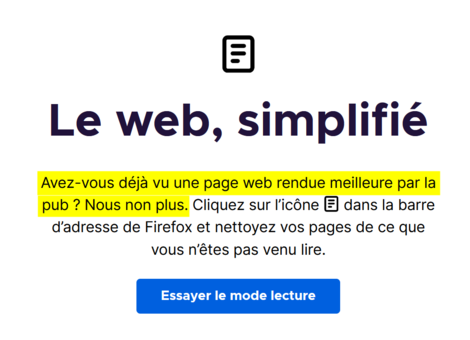 Page d'ouverture de Firefox après installation de la nouvelle version 123.
Le texte affiché est le suivant : 
« Le web simplifié. Avez-vous déjà vu une page Web rendue meilleure par la pub ? Nous non plus. Cliquez sur l'icône dédiée à droite de la barre d'adresse de Firefox [NDLR : pour lancer le mode de lecture du navigateur] et nettoyez vos pages de ce que vous n'êtes pas venu lire. »